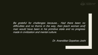 Be grateful for challenges because... Had there been no
difficulties and no thorns in the way, then [each woman and]
man would have been in his primitive state and no progress
made in civilization and mental culture.
Dr. Anandibai Gopalrao Joshi
 