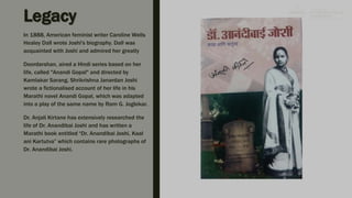 The inscription states that Anandi
Joshi was a Hindu Brahmin girl,
the first Indian woman to receive
education abroad and to obtain a
medical degree
Legacy
In 1888, American feminist writer Caroline Wells
Healey Dall wrote Joshi's biography. Dall was
acquainted with Joshi and admired her greatly
Doordarshan, aired a Hindi series based on her
life, called "Anandi Gopal" and directed by
Kamlakar Sarang. Shrikrishna Janardan Joshi
wrote a fictionalised account of her life in his
Marathi novel Anandi Gopal, which was adapted
into a play of the same name by Ram G. Joglekar.
Dr. Anjali Kirtane has extensively researched the
life of Dr. Anandibai Joshi and has written a
Marathi book entitled “Dr. Anandibai Joshi, Kaal
ani Kartutva” which contains rare photographs of
Dr. Anandibai Joshi.
 
