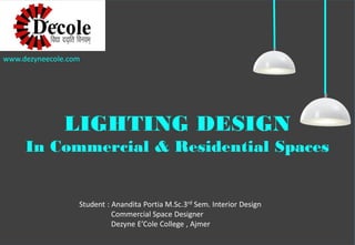 Student:AnanditaPortiaM.Sc.3rdSem.InteriorDesign 
CommercialSpaceDesigner 
DezyneE’ColeCollege,Ajmer 
LIGHTING DESIGN 
In Commercial & Residential Spaces 
www.dezyneecole.com  
