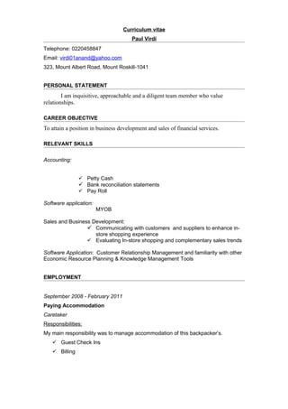 Curriculum vitae
                                      Paul Virdi
Telephone: 0220458847
Email: virdi01anand@yahoo.com
323, Mount Albert Road, Mount Roskill-1041


PERSONAL STATEMENT
        I am inquisitive, approachable and a diligent team member who value
relationships.

CAREER OBJECTIVE
To attain a position in business development and sales of financial services.

RELEVANT SKILLS


Accounting:


                Petty Cash
                Bank reconciliation statements
                Pay Roll

Software application:
                        MYOB

Sales and Business Development:
                  Communicating with customers and suppliers to enhance in-
                    store shopping experience
                  Evaluating In-store shopping and complementary sales trends

Software Application: Customer Relationship Management and familiarity with other
Economic Resource Planning & Knowledge Management Tools


EMPLOYMENT


September 2008 - February 2011
Paying Accommodation
Caretaker
Responsibilities:
My main responsibility was to manage accommodation of this backpacker’s.
    Guest Check Ins
    Billing
 