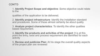 CONT’D
1. Identify Project Scope and objective: Some objective could relate
to the
qualities of the application to be delivered.
2. Identify project infrastructure: Identify the installation standard
and procedures. Some of these almost certainly be about quality
3. Analyze project characteristics: To identify the other qualities
based requirement.
4. Identify the products and activities of the project: It is at this
point the entry, exist and process requirement are identified for each
activity
5. Review and publicize Plan: At his stage the overall quality aspects
of the project plan are reviewed
 