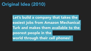 Original Idea (2010)
Let’s build a company that takes the
easiest jobs from Amazon Mechanical
Turk and makes them available to the
poorest people in the  
world through their cell phones!
 