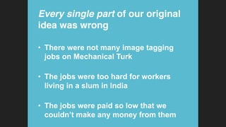 Every single part of our original
idea was wrong!
•  There were not many image tagging
jobs on Mechanical Turk
•  The jobs were too hard for workers
living in a slum in India
•  The jobs were paid so low that we
couldn’t make any money from them
 