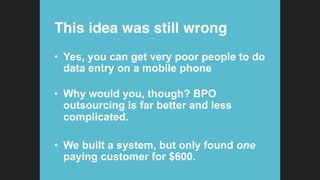 This idea was still wrong!
•  Yes, you can get very poor people to do
data entry on a mobile phone
•  Why would you, though? BPO
outsourcing is far better and less
complicated.
•  We built a system, but only found one
paying customer for $600.
 