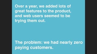 Over a year, we added lots of
great features to the product,
and web users seemed to be
trying them out.!
The problem: we had nearly zero
paying customers.!
 