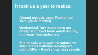 It took us a year to realize:!
-  Almost nobody uses Mechanical
Turk (<$5M market) 
-  Mechanical Turk customers are
cheap and don’t have much money,
not recurring customers
-  The people who want to outsource
work aren’t software developers
using APIs – they’re businesspeople
 