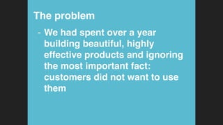 The problem!
-  We had spent over a year
building beautiful, highly
effective products and ignoring
the most important fact:  
customers did not want to use
them!
 