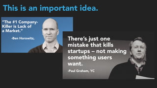 This is an important idea.
“The #1 Company-
Killer is Lack of  
a Market.”
-Ben Horowitz, There’s just one
mistake that kills
startups – not making
something users
want.
-Paul Graham, YC
 