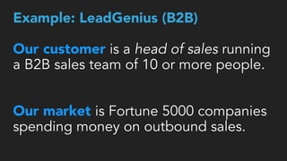 Example: LeadGenius (B2B) 
 
Our customer is a head of sales running
a B2B sales team of 10 or more people.
 
Our market is Fortune 5000 companies
spending money on outbound sales.
 
