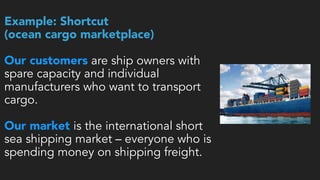 Example: Shortcut  
(ocean cargo marketplace) 
 
Our customers are ship owners with
spare capacity and individual
manufacturers who want to transport
cargo. 
Our market is the international short
sea shipping market – everyone who is
spending money on shipping freight.
 