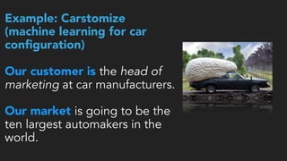Example: Carstomize   
(machine learning for car
conﬁguration) 
 
Our customer is the head of
marketing at car manufacturers.
Our market is going to be the
ten largest automakers in the
world.
 