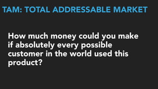 TAM: TOTAL ADDRESSABLE MARKET
How much money could you make
if absolutely every possible
customer in the world used this
product?
 