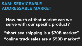 SAM: SERVICEABLE  
ADDRESSABLE MARKET
How much of that market can we
serve with our speciﬁc product?
“online truck sales are a $50B market”
“short sea shipping is a $70B market”
 