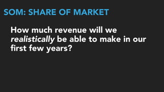 SOM: SHARE OF MARKET
How much revenue will we
realistically be able to make in our 
ﬁrst few years?
 