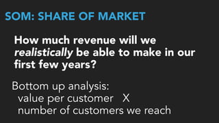 SOM: SHARE OF MARKET
How much revenue will we
realistically be able to make in our 
ﬁrst few years?
Bottom up analysis:
value per customer X  
number of customers we reach
 