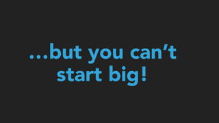 …but you can’t
start big!
 