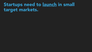 Startups need to launch in small  
target markets.
 