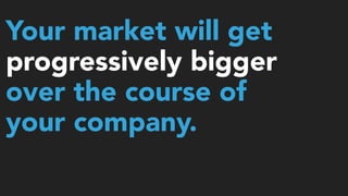Your market will get
progressively bigger
over the course of
your company.
 
