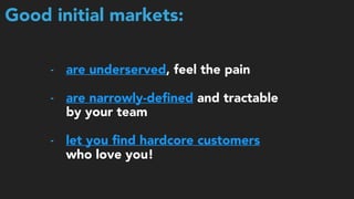 Good initial markets:
- are underserved, feel the pain 
- are narrowly-deﬁned and tractable
by your team 
- let you ﬁnd hardcore customers
who love you!
 