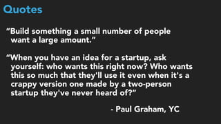 Quotes
“Build something a small number of people  
want a large amount.”
“When you have an idea for a startup, ask  
yourself: who wants this right now? Who wants  
this so much that they'll use it even when it's a  
crappy version one made by a two-person  
startup they've never heard of?”
- Paul Graham, YC
 