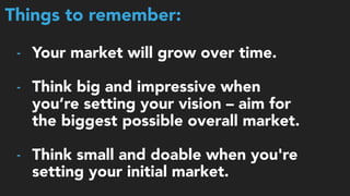 Things to remember:
- Your market will grow over time.
- Think big and impressive when
you’re setting your vision – aim for
the biggest possible overall market.
- Think small and doable when you're
setting your initial market.
 