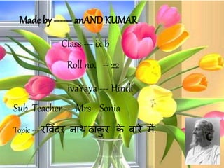 Made by ------ anAND KUMAR
Sub. Teacher --- Mrs . Sonia
Class --- ix b
Roll no. -- 22
Topic --- रव िंदर नाथ ठाकु र के बारे में.
ivaYaya --- Hindi
 