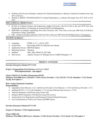 • Working with Envision Enterprise solutions Pvt limited Hyderabad as a Maximo Technical Consultant from Aug
2011 to till now.
• Worked in KREST TECHNOLOGIES Pvt limited Hyderabad as a software Developer from JUL 2010 to JUL
2011.
EDUCATIONAL CREDENTIALS
• B-Tech in Computer Science and Engineering Andhra University with First Class in the year 2010 from Anil
Nerukonda Institute of Technology & sciences(ANITS),Vishakhapatnam.
• DIPLOMA in computer engineering from Jntu University with First Class in the year 2006 from S.G.M.Govt
Polytechnic College, Hyderabad.
• SSC – board of secondary education with First Class in the year 2003 from B.P.M.High School, Vizianagaram.
TECHNICALSKILLS
• Languages : HTML, C, C++, JAVA, J2EE.
• Frameworks : Knowledge STRUTS, Hibernate and Spring
• Application Servers : IBM Web Sphere
• Operating Systems : Windows
• Database : SQL, DB2, ORACLE, MY-SQL.
• Web servers : Apache Tomcat.5.0, Weblogic Server7.0,IBM Websphere 7.0
PROJECT ANNEXURE
Envision Enterprise Solution PVT LTD
Project 1 #Upgradation from Maximo v.6.2.1 to v.7.5.0.5
With implementation and support
Client: ETISALAT Facilities Management (EFM)
Platform: Win 2008 Server, Maximo v.7.5.0.5, Service Provider v.7.5.2, SCCD V.7.5.1.0, Scheduler v.7.5.2, Oracle
11g R2, Web sphere 7.
Role: Techno functional Consultant
Responsibilities:
• Upgradation from Maximo v.6.2.1 with Service Provider 6.1.0 to Maximo v.7.5.0.5 with Service Provider v.7.5.2.
• Installing SCCD v.7.5.1.0 with Scheduler v.7.5.2 on top of Maximo base services v.7.5.0.5.
• Maximo Integration with Oracle using Custom API.
• Kalispso (PDA) Integration with Maximo using Web services.
• Analyzing the User Requirement and Designing Technical Design Document.
• Java Customization of Field Level Classes and MBO classes.
Envision Enterprise Solution PVT LTD
Project 2 # Maximo v.7.5.0.5 Implementation
Client: IMDAAD
Platform: Win 2008 & 2003 Server, Maximo v.7.5.0.5 Service Provider v.7.5.2, Oracle 11i, Web sphere 7
 