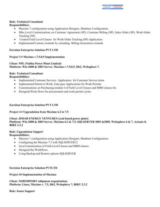 Role: Technical Consultant
Responsibilities:
• Maximo 7 configuration using Application Designer, Database Configuration.
• Mbo Level Customizations on Customer Agreement (SP), Customer Billing (SP), Sales Order (SP), Work Order
Tracking (SP).
• Created Field Level Classes for Work Order Tracking (SP) Application
• Implemented Custom crontask by extending Billing Generation crontask
Envision Enterprise Solution PVT LTD
Project 3 # Maximo v.7.5.0.5 Implementation
Client: NPL (Nabha Power Plant Limited)
Platform: Win 2008 & 2003 Server, Maximo v.7.5.0.5, Db2, Websphere 7.
Role: Technical Consultant
Responsibilities:
• Implemented Customer Services Application for Customer Service items
• Implemented Permit to Work, Gate pass Applications for Work Permits
• Customizations on Purchasing module I of Field Level Classes and MBO classes for.
• Designed Work flows for procurement and work permit cycles.
Envision Enterprise Solution PVT LTD
Project 4 # Upgradation from Maximo 6.2 to 7.5
Client: JIMAH ENERGY VENTURES (coal based power plant)
Platform: Win 2008 & 2003 Server, Maximo 6.2 & 7.5, SQLSERVER 2003 &2005, Websphere 6 & 7, Actuate 8,
BIRT 2.3.2
Role: Upgradation Support
Responsibilities:
• Maximo 7 configuration using Application Designer, Database Configuration.
• Configuring the Maximo 7.5 with SQLSERVER12
• Java Customization of Field Level Classes and MBO classes.
• Designed the Workflows.
• Using Backup and Restore options SQLSERVER
Envision Enterprise Solution PVTLTD
Project 5# Implementation of Maximo
Client: NORTHPORT (shipment organization)
Platform: Linux, Maximo v. 7.5, Db2, Websphere 7, BIRT 2.3.2
Role: Issues Support
 