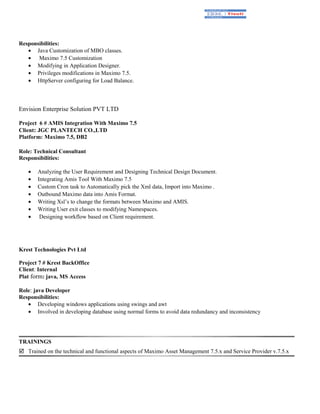 Responsibilities:
• Java Customization of MBO classes.
• Maximo 7.5 Customization
• Modifying in Application Designer.
• Privileges modifications in Maximo 7.5.
• HttpServer configuring for Load Balance.
Envision Enterprise Solution PVT LTD
Project 6 # AMIS Integration With Maximo 7.5
Client: JGC PLANTECH CO.,LTD
Platform: Maximo 7.5, DB2
Role: Technical Consultant
Responsibilities:
• Analyzing the User Requirement and Designing Technical Design Document.
• Integrating Amis Tool With Maximo 7.5
• Custom Cron task to Automatically pick the Xml data, Import into Maximo .
• Outbound Maximo data into Amis Format.
• Writing Xsl’s to change the formats between Maximo and AMIS.
• Writing User exit classes to modifying Namespaces.
• Designing workflow based on Client requirement.
Krest Technologies Pvt Ltd
Project 7 # Krest BackOffice
Client: Internal
Plat form: java, MS Access
Role: java Developer
Responsibilities:
• Developing windows applications using swings and awt
• Involved in developing database using normal forms to avoid data redundancy and inconsistency
TRAININGS
 Trained on the technical and functional aspects of Maximo Asset Management 7.5.x and Service Provider v.7.5.x
 