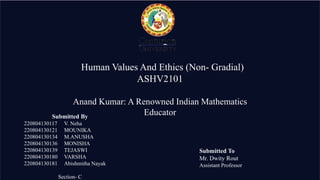 Human Values And Ethics (Non- Gradial)
ASHV2101
Anand Kumar: A Renowned Indian Mathematics
Educator
Submitted By
220804130117 V. Neha
220804130121 MOUNIKA
220804130134 M.ANUSHA
220804130136 MONISHA
220804130139 TEJASWI
220804130180 VARSHA
220804130181 Abishmitha Nayak
Section- C
Submitted To
Mr. Dwity Rout
Assistant Professor
 