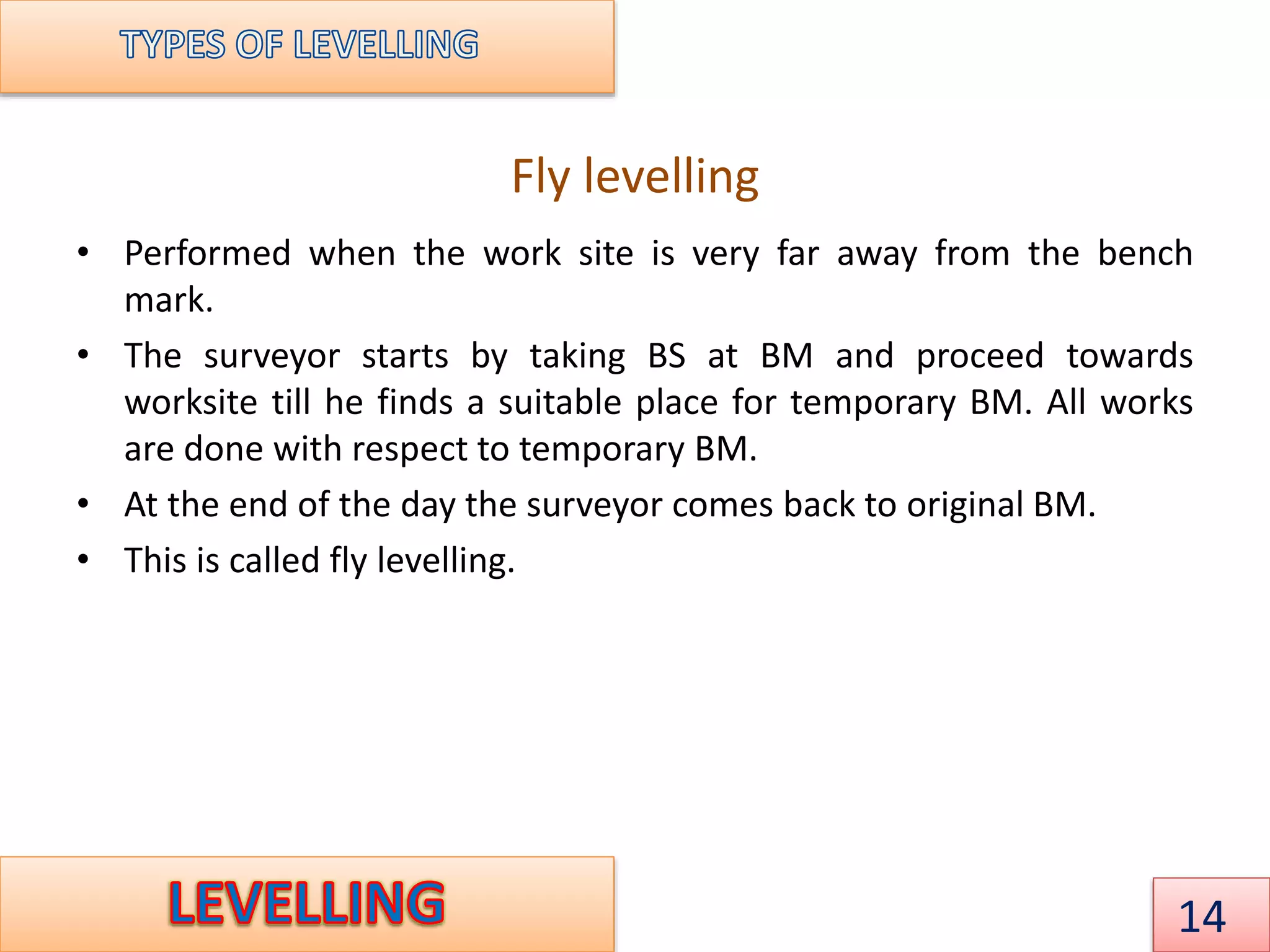 Fly levelling
• Performed when the work site is very far away from the bench
mark.
• The surveyor starts by taking BS at BM and proceed towards
worksite till he finds a suitable place for temporary BM. All works
are done with respect to temporary BM.
• At the end of the day the surveyor comes back to original BM.
• This is called fly levelling.
14
 