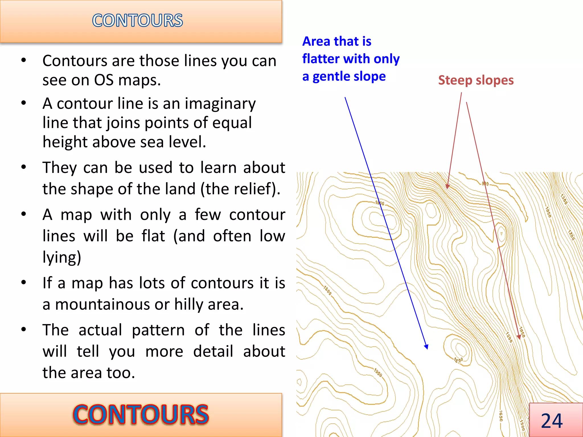 • Contours are those lines you can
see on OS maps.
• A contour line is an imaginary
line that joins points of equal
height above sea level.
• They can be used to learn about
the shape of the land (the relief).
• A map with only a few contour
lines will be flat (and often low
lying)
• If a map has lots of contours it is
a mountainous or hilly area.
• The actual pattern of the lines
will tell you more detail about
the area too.
Steep slopes
Area that is
flatter with only
a gentle slope
24
 