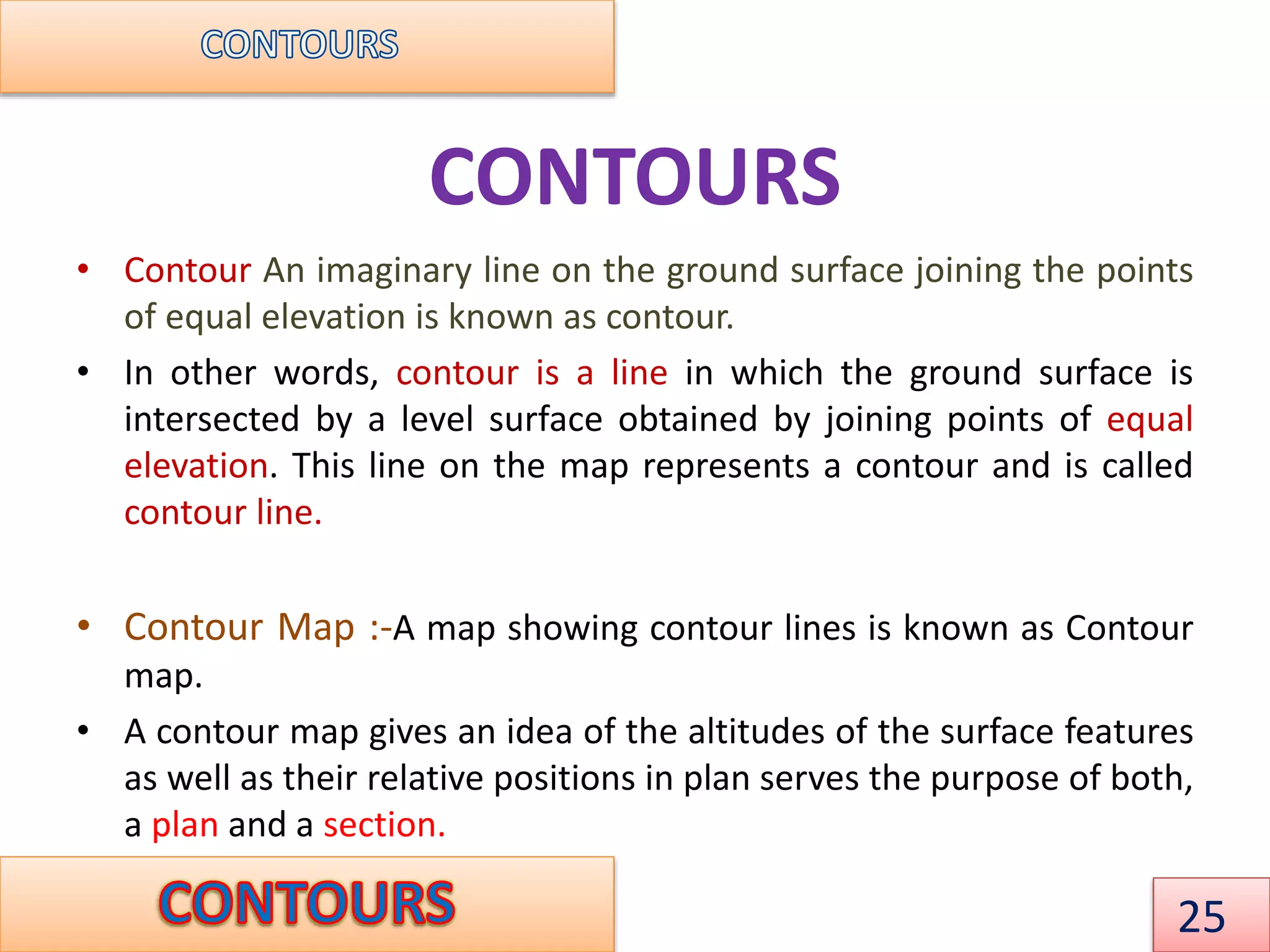 CONTOURS
• Contour An imaginary line on the ground surface joining the points
of equal elevation is known as contour.
• In other words, contour is a line in which the ground surface is
intersected by a level surface obtained by joining points of equal
elevation. This line on the map represents a contour and is called
contour line.
• Contour Map :-A map showing contour lines is known as Contour
map.
• A contour map gives an idea of the altitudes of the surface features
as well as their relative positions in plan serves the purpose of both,
a plan and a section.
25
 