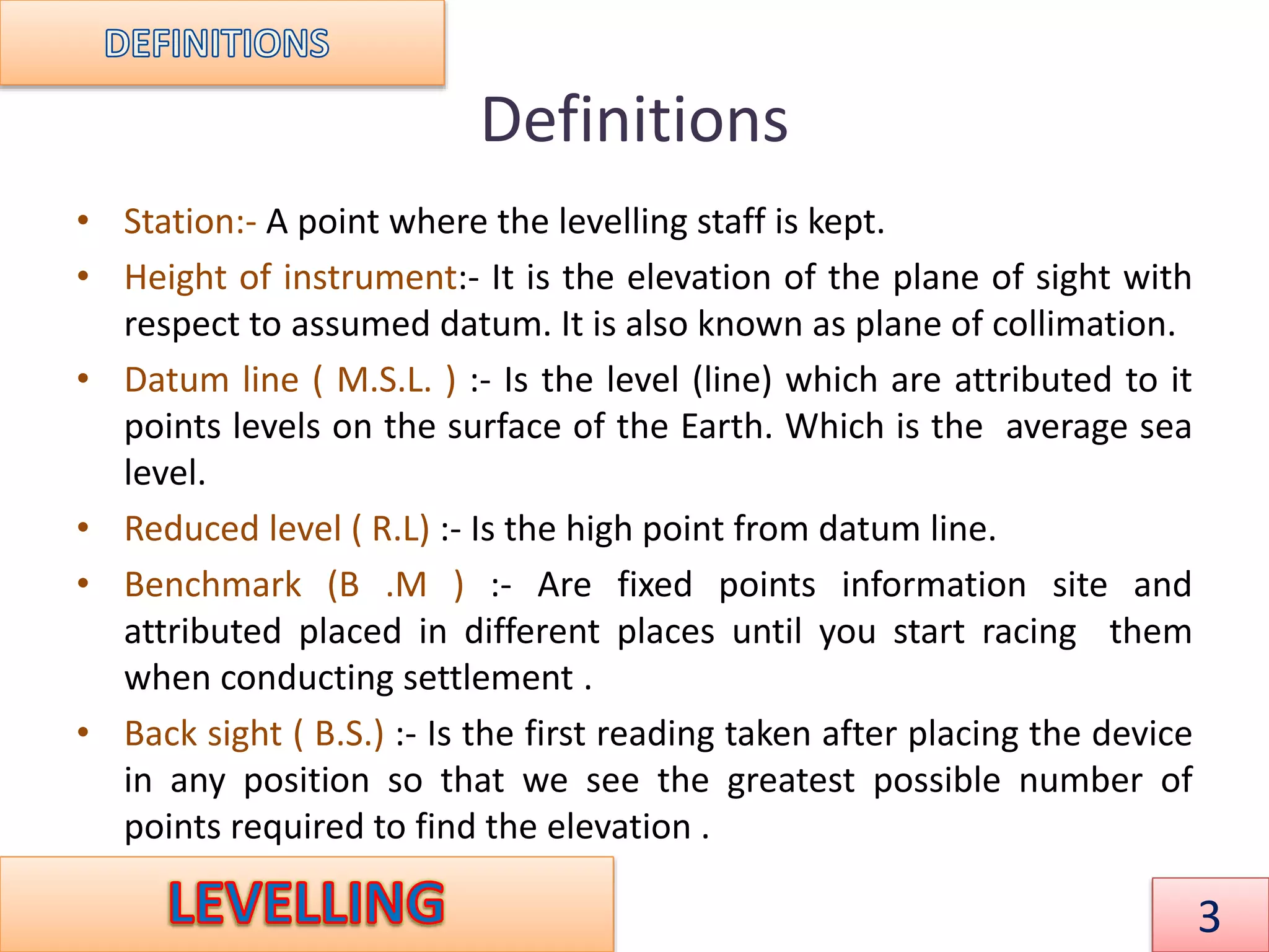 Definitions
• Station:- A point where the levelling staff is kept.
• Height of instrument:- It is the elevation of the plane of sight with
respect to assumed datum. It is also known as plane of collimation.
• Datum line ( M.S.L. ) :- Is the level (line) which are attributed to it
points levels on the surface of the Earth. Which is the average sea
level.
• Reduced level ( R.L) :- Is the high point from datum line.
• Benchmark (B .M ) :- Are fixed points information site and
attributed placed in different places until you start racing them
when conducting settlement .
• Back sight ( B.S.) :- Is the first reading taken after placing the device
in any position so that we see the greatest possible number of
points required to find the elevation .
3
 
