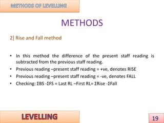 METHODS
2] Rise and Fall method
• In this method the difference of the present staff reading is
subtracted from the previous staff reading.
• Previous reading –present staff reading = +ve, denotes RISE
• Previous reading –present staff reading = -ve, denotes FALL
• Checking: ΣBS -ΣFS = Last RL –First RL= ΣRise -ΣFall
19
 