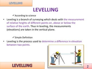 LEVELLING
According to science
• Leveling is a branch of surveying which deals with the measurement
of relative heights of different points on, above or below the
surface of the earth. Thus in leveling, the measurements
(elevations) are taken in the vertical plane.
Simple Definition
• Leveling is the process used to determine a difference in elevation
between two points.
2
 