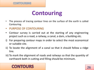 Contouring
• The process of tracing contour lines on the surface of the earth is called
Contouring.
• PURPOSE OF CONTOURING
• Contour survey is carried out at the starting of any engineering
project such as a road, a railway, a canal, a dam, a building etc.
i) For preparing contour maps in order to select the most economical
or suitable site.
ii) To locate the alignment of a canal so that it should follow a ridge
line.
iii) To mark the alignment of roads and railways so that the quantity of
earthwork both in cutting and filling should be minimum.
26
 