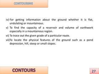 iv) For getting information about the ground whether it is flat,
undulating or mountainous.
v) To find the capacity of a reservoir and volume of earthwork
especially in a mountainous region.
vi) To trace out the given grade of a particular route.
vii)To locate the physical features of the ground such as a pond
depression, hill, steep or small slopes.
27
 