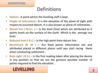 Definitions
• Station:- A point where the levelling staff is kept.
• Height of instrument:- It is the elevation of the plane of sight with
respect to assumed datum. It is also known as plane of collimation.
• Datum line ( M.S.L. ) :- Is the level (line) which are attributed to it
points levels on the surface of the Earth. Which is the average sea
level.
• Reduced level ( R.L) :- Is the high point from datum line.
• Benchmark (B .M ) :- Are fixed points information site and
attributed placed in different places until you start racing them
when conducting settlement .
• Back sight ( B.S.) :- Is the first reading taken after placing the device
in any position so that we see the greatest possible number of
points required to find the elevation .
3
 