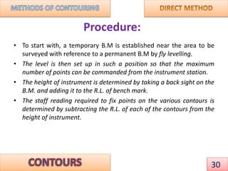 Procedure:
• To start with, a temporary B.M is established near the area to be
surveyed with reference to a permanent B.M by fly levelling.
• The level is then set up in such a position so that the maximum
number of points can be commanded from the instrument station.
• The height of instrument is determined by taking a back sight on the
B.M. and adding it to the R.L. of bench mark.
• The staff reading required to fix points on the various contours is
determined by subtracting the R.L. of each of the contours from the
height of instrument.
30
 