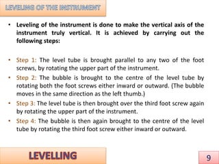 • Leveling of the instrument is done to make the vertical axis of the
instrument truly vertical. It is achieved by carrying out the
following steps:
• Step 1: The level tube is brought parallel to any two of the foot
screws, by rotating the upper part of the instrument.
• Step 2: The bubble is brought to the centre of the level tube by
rotating both the foot screws either inward or outward. (The bubble
moves in the same direction as the left thumb.)
• Step 3: The level tube is then brought over the third foot screw again
by rotating the upper part of the instrument.
• Step 4: The bubble is then again brought to the centre of the level
tube by rotating the third foot screw either inward or outward.
9
 