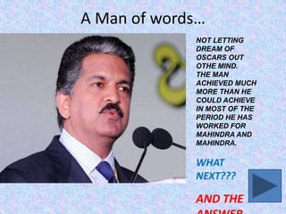 A Man of words…
NOT LETTING
DREAM OF
OSCARS OUT
OTHE MIND.
THE MAN
ACHIEVED MUCH
MORE THAN HE
COULD ACHIEVE
IN MOST OF THE
PERIOD HE HAS
WORKED FOR
MAHINDRA AND
MAHINDRA.

WHAT
NEXT???

AND THE

 