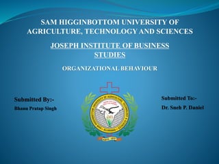 SAM HIGGINBOTTOM UNIVERSITY OF
AGRICULTURE, TECHNOLOGY AND SCIENCES
JOSEPH INSTITUTE OF BUSINESS
STUDIES
Submitted To:-
Dr. Sneh P. Daniel
Submitted By:-
Bhanu Pratap Singh
ORGANIZATIONAL BEHAVIOUR
 