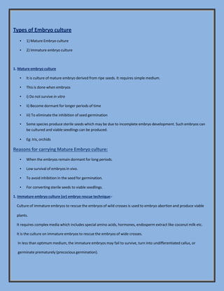Types of Embryo culture
▪ 1) Mature Embryo culture
▪ 2) Immature embryo culture
1. Mature embryo culture
▪ It is culture of mature embryo derived from ripe seeds. It requires simple medium.
▪ This is done when embryos
▪ i) Do not survive in vitro
▪ ii) Become dormant for longer periods of time
▪ iii) To eliminate the inhibition of seed germination
▪ Some species produce sterile seeds which may be due to incomplete embryo development. Such embryos can
be cultured and viable seedlings can be produced.
▪ Eg: Iris, orchids
Reasons for carrying Mature Embryo culture:
▪ When the embryos remain dormant for long periods.
▪ Low survival of embryos in vivo.
▪ To avoid inhibition in the seed for germination.
▪ For converting sterile seeds to viable seedlings.
1. Immature embryo culture (or) embryo rescue technique:-
Culture of immature embryos to rescue the embryos of wild crosses is used to embryo abortion and produce viable
plants.
It requires complex media which includes special amino acids, hormones, endosperm extract like coconut milk etc.
It is the culture on immature embryos to rescue the embryos of wide crosses.
In less than optimum medium, the immature embryos may fail to survive, turn into undifferentiated callus, or
germinate prematurely (precocious germination).
 