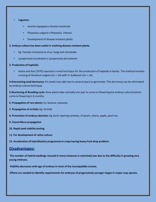 ▪ Legumes:-
▪ Arachis hypogaea x Arachis monticola
▪ Phaseolus vulgaris x Phaseolus. Vitensis
▪ Development of disease resistant plants
2. Embryo culture has been useful in evolving disease resistant plants.
▪ Eg: Tomato resistance to virus, fungi and nematode.
▪ Lycopersican esculentum x Lycopersican peruvianum
3. Production of haploids:
▪ Kasha and Kao (1970) reported a novel technique for the production of haploids in barley. The method involves
crossing of Hordeum vulgare (2n = 14) with H. bulbosum (2n = 14).
4.Overcoming seed dormancy: Iris seeds may take two to several years to germinate. This dormancy can be eliminated
by embryo culture technique.
5.Shortening of Breeding cycle: Rose plants take normally one year to come to flowering but embryo cultured plants
come to flowering in 6 months.
6. Propagation of rare plants: Ex: banana, colacasia.
7. Propagation of orchids: Eg: Orchids
8. Prevention of embryo abortion: Eg: Early ripening varieties, of peach, cherry, apple, plum etc.
9. Clonal Micro propagation
10. Rapid seed viability testing
11. For development of callus culture.
12. Acceleration of hybridization programme in crops having heavy fruit drop problem.
Disadvantages:
The number of hybrid seedlings rescued in many instances is extremely low due to the difficulty in growing very
young embryos.
Viability decreases with age of embryo in most of the incompatible crosses.
Efforts are needed to identify requirements for embryos of progressively younger stages in major crop species.
 