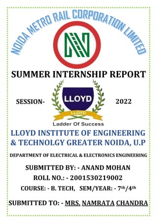 SUMMER INTERNSHIP REPORT
SUBMITTED TO: - MRS. NAMRATA CHANDRA
LLOYD INSTITUTE OF ENGINEERING
& TECHNOLGY GREATER NOIDA, U.P
DEPARTMENT OF ELECTRICAL & ELECTRONICS ENGINEERING
SUBMITTED BY: - ANAND MOHAN
ROLL NO.: - 2001530219002
COURSE: - B. TECH, SEM/YEAR: - 7th/4th
SESSION- 2022
 