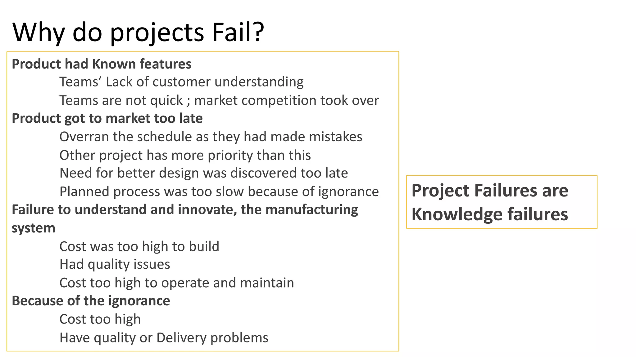 Why do projects Fail?
Product had Known features
Teams’ Lack of customer understanding
Teams are not quick ; market competition took over
Product got to market too late
Overran the schedule as they had made mistakes
Other project has more priority than this
Need for better design was discovered too late
Planned process was too slow because of ignorance
Failure to understand and innovate, the manufacturing
system
Cost was too high to build
Had quality issues
Cost too high to operate and maintain
Because of the ignorance
Cost too high
Have quality or Delivery problems
Project Failures are
Knowledge failures
 