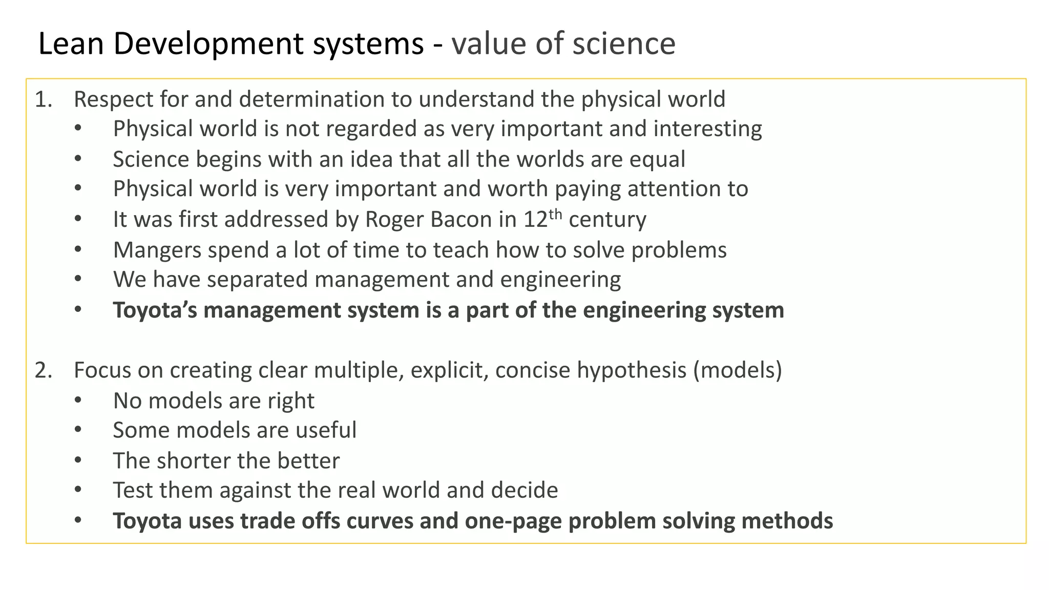 Lean Development systems - value of science
1. Respect for and determination to understand the physical world
• Physical world is not regarded as very important and interesting
• Science begins with an idea that all the worlds are equal
• Physical world is very important and worth paying attention to
• It was first addressed by Roger Bacon in 12th century
• Mangers spend a lot of time to teach how to solve problems
• We have separated management and engineering
• Toyota’s management system is a part of the engineering system
2. Focus on creating clear multiple, explicit, concise hypothesis (models)
• No models are right
• Some models are useful
• The shorter the better
• Test them against the real world and decide
• Toyota uses trade offs curves and one-page problem solving methods
 