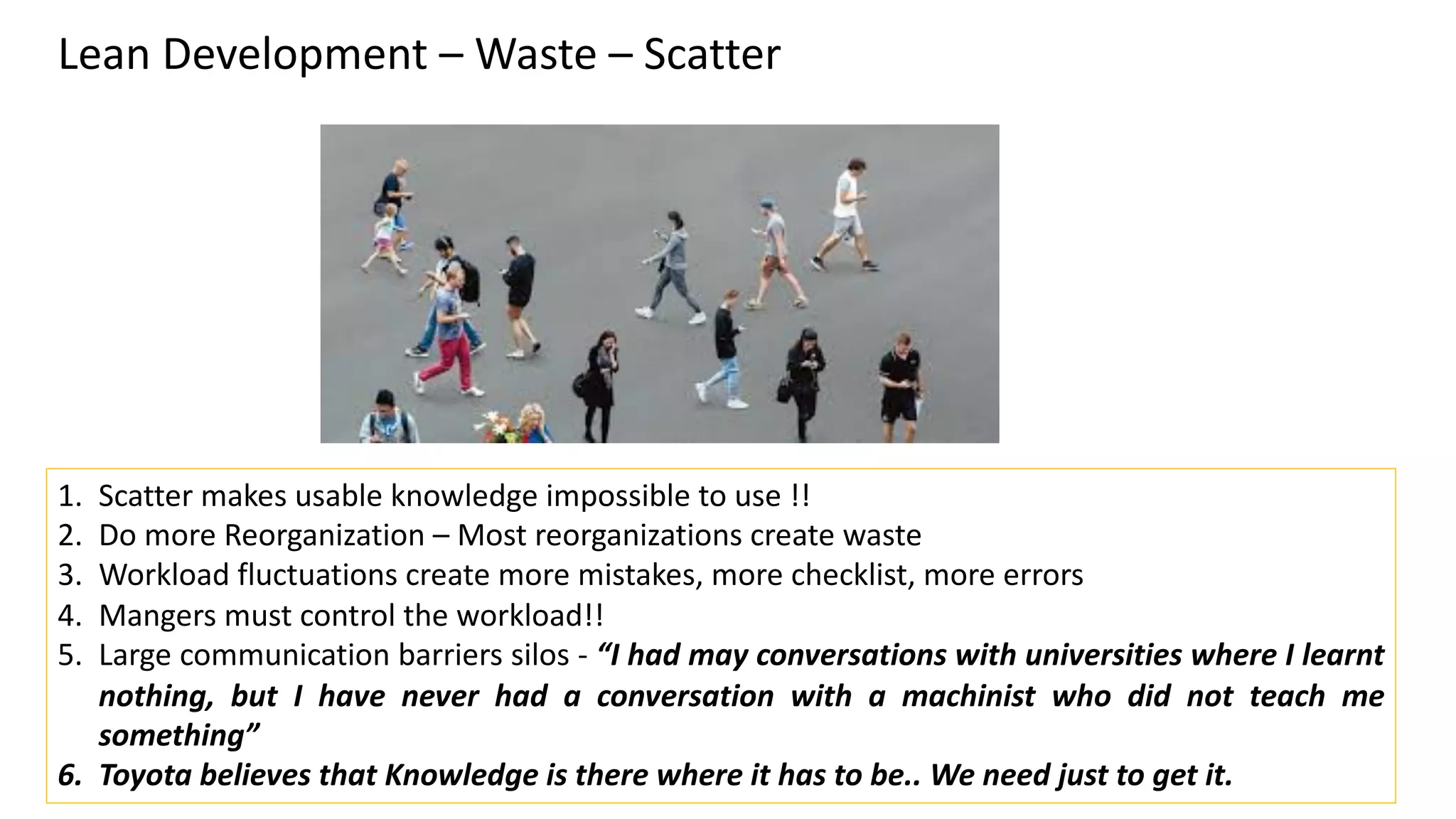 Lean Development – Waste – Scatter
1. Scatter makes usable knowledge impossible to use !!
2. Do more Reorganization – Most reorganizations create waste
3. Workload fluctuations create more mistakes, more checklist, more errors
4. Mangers must control the workload!!
5. Large communication barriers silos - “I had may conversations with universities where I learnt
nothing, but I have never had a conversation with a machinist who did not teach me
something”
6. Toyota believes that Knowledge is there where it has to be.. We need just to get it.
 