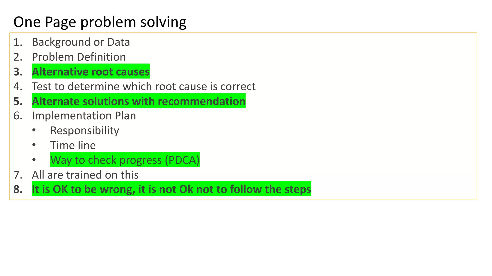 One Page problem solving
1. Background or Data
2. Problem Definition
3. Alternative root causes
4. Test to determine which root cause is correct
5. Alternate solutions with recommendation
6. Implementation Plan
• Responsibility
• Time line
• Way to check progress (PDCA)
7. All are trained on this
8. It is OK to be wrong, it is not Ok not to follow the steps
 